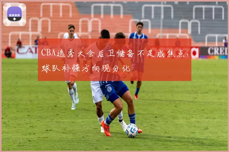 CBA选秀大会后卫储备不足成焦点，球队补强方向现分化