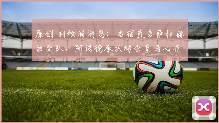 原创 利物浦消息:名宿直言萨拉赫该离队,阿诺德承认转会皇马心存遗憾