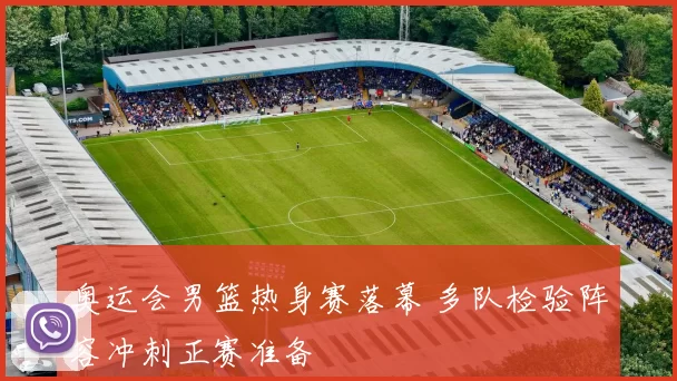 奥运会男篮热身赛落幕 多队检验阵容冲刺正赛准备