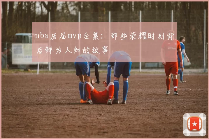 nba历届mvp合集：那些荣耀时刻背后鲜为人知的故事